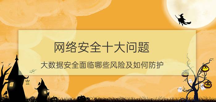 网络安全十大问题 大数据安全面临哪些风险及如何防护？